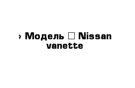  › Модель ­ Nissan vanette